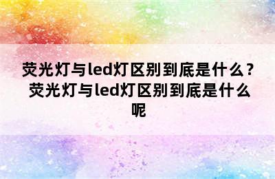 荧光灯与led灯区别到底是什么？ 荧光灯与led灯区别到底是什么呢